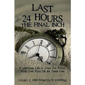 Last 24 Hours, the Final Inch: A Victorious Life Is Yours for Keeps . . . Keep Your Eyes on the Finish Line, Paperback - Marcus And Laura Sanders imagine