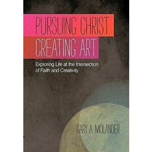 Pursuing Christ. Creating Art.: Exploring Life at the Intersection of Faith and Creativity, Paperback - Gary A. Molander imagine