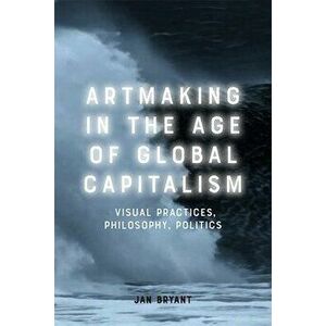 Artmaking in the Age of Global Capitalism: Visual Practices, Philosophy, Politics, Hardcover - Jan Bryant imagine