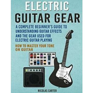 Electric Guitar Gear: A Complete Beginner's Guide To Understanding Guitar Effects And The Gear Used For Electric Guitar Playing & How To Mas, Paperbac imagine