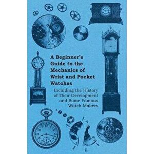 A Beginner's Guide to the Mechanics of Wrist and Pocket Watches - Including the History of Their Development and Some Famous Watch Makers, Paperback - imagine