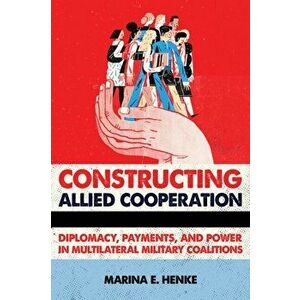 Constructing Allied Cooperation: Diplomacy, Payments, and Power in Multilateral Military Coalitions, Hardcover - Marina E. Henke imagine