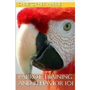 Parrot Training and Behavior 101, Paperback - Christopher Harris imagine