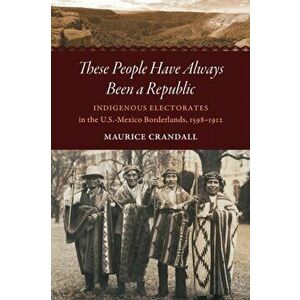 These People Have Always Been a Republic: Indigenous Electorates in the U.S.-Mexico Borderlands, 1598-1912, Paperback - Maurice S. Crandall imagine