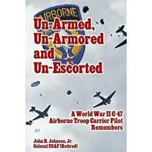 Un-Armed, Un-Armored and Un-Escorted: A World War II C-47 Airborne Troop Carrier Pilot Remembers, Paperback - John R. Johnson Jr imagine