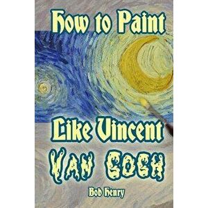 How to Paint Like Vincent van Gogh, Paperback - Bob Henry imagine