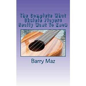 The Complete What Ukulele Players Really Want To Know, Paperback - Barry Maz imagine
