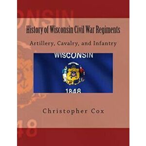 History of Wisconsin Civil War Regiments: Artillery, Cavalry, and Infantry, Paperback - Christopher Cox imagine