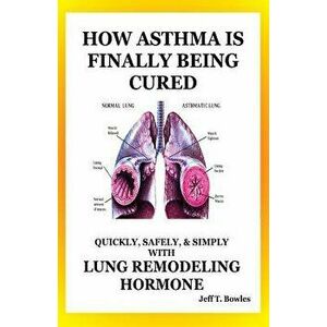 How Asthma Is Finally Being Cured: Quickly, Safely, & Simply With Lung-Remodeling Hormone, Paperback - Jeff T. Bowles imagine