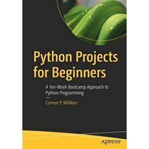 Python Projects for Beginners: A Ten-Week Bootcamp Approach to Python Programming, Paperback - Connor P. Milliken imagine