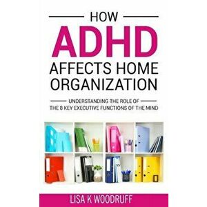 How ADHD Affects Home Organization: Understanding the Role of the 8 Key Executive Functions of the Mind, Paperback - Lisa K. Woodruff imagine