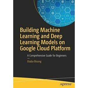Building Machine Learning and Deep Learning Models on Google Cloud Platform: A Comprehensive Guide for Beginners, Paperback - Ekaba Bisong imagine