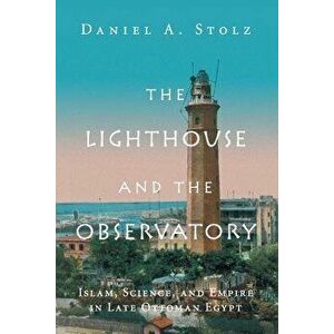 The Lighthouse and the Observatory: Islam, Science, and Empire in Late Ottoman Egypt, Paperback - Daniel A. Stolz imagine
