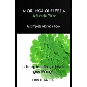 MORINGA OLEIFERA A Miracle Plant: A complete Moringa book Including benefits and how to grow Moringa, Paperback - Lora C. Walter imagine