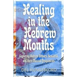 Healing in the Hebrew Months: Exploring Hebrew Letters, Gematria, and their Musical Frequencies, Paperback - Del Hungerford imagine