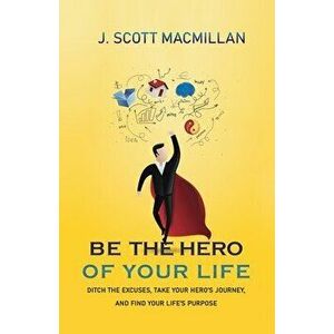 Be the Hero of Your Life: Ditch the Excuses, Take Your Hero's Journey, and Find Your Life's Purpose, Paperback - J. Scott MacMillan imagine