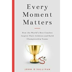 Every Moment Matters: How the World's Best Coaches Inspire Their Athletes and Build Championship Teams, Paperback - John O'Sullivan imagine