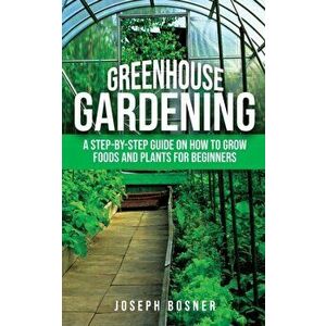 Greenhouse Gardening: A Step-by-Step Guide on How to Grow Foods and Plants for Beginners, Paperback - Joseph Bosner imagine