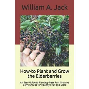 How-to Plant and Grow the Elderberries: An Easy Guide to Planting these Fast Growing Berry Shrubs for Healthy Fruit and More, Paperback - William a. J imagine