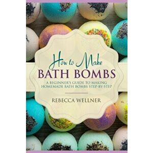 How to Make Bath Bombs: A Beginner's Guide to Making Homemade Bath Bombs Step-By-Step, Paperback - Rebecca Wellner imagine