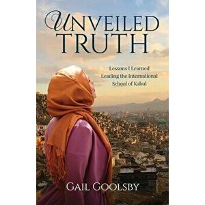 Unveiled Truth: Lessons I Learned Leading the International School of Kabul, Paperback - Gail Goolsby imagine