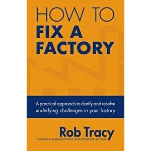How to Fix a Factory: A Practical Approach to Clarify and Resolve Underlying Challenges in Your Factory, Paperback - Rob Tracy imagine