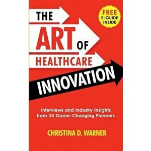 The Art of Healthcare Innovation: Interviews and Industry Insights from 35 Game-Changing Pioneers, Paperback - Christina Warner imagine