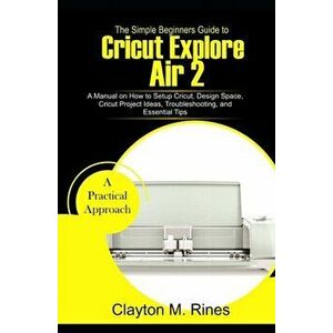 The Simple Beginners Guide to Cricut Explore Air 2: A Manual on how to Setup Cricut, Design Space, Cricut Project Ideas, Troubleshooting, and Essentia imagine