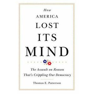 How America Lost Its Mind: The Assault on Reason That's Crippling Our Democracy, Hardcover - Thomas E. Patterson imagine