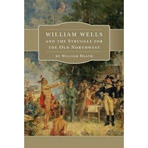 William Wells and the Struggle for the Old Northwest, Paperback - William Heath imagine