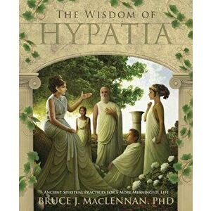 The Wisdom of Hypatia: Ancient Spiritual Practices for a More Meaningful Life, Paperback - Bruce J. MacLennan imagine