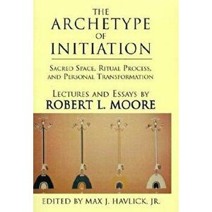 The Archetype of Initiation: Sacred Space, Ritual Process, and Personal Transformation, Hardcover - Robert L. Moore imagine