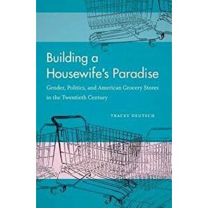 Building a Housewife's Paradise: Gender, Politics, and American Grocery Stores in the Twentieth Century, Paperback - Tracey Deutsch imagine
