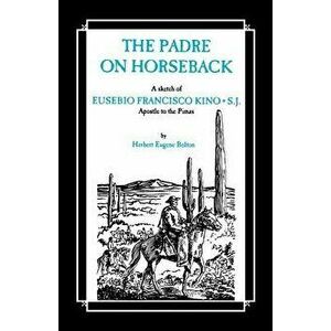 The Padre on Horseback: A Sketch of Eusebio Francisco Kino, S.J. Apostle to the Pimas, Paperback - Herbert Eugene Bolton imagine