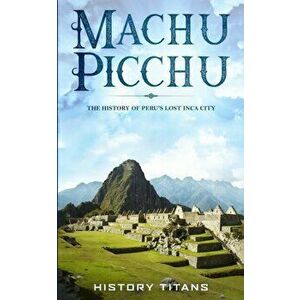 Machu Picchu: The History of Peru's Lost Inca City, Paperback - History Titans imagine