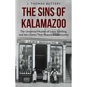 The Sins of Kalamazoo: The Unsolved Murder of Louis Schilling, and the Crimes That Shaped a Community, Paperback - J. Thomas Buttery imagine