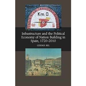 Infrastructure & the Political Economy of Nation Building in Spain, 1720-2010, Paperback - Germa Bel imagine