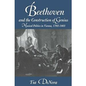 Beethoven and the Construction of Genius. Musical Politics in Vienna, 1792-1803, Paperback - Professor Tia DeNora imagine