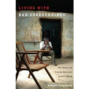 Living with Bad Surroundings. War, History, and Everyday Moments in Northern Uganda, Paperback - Sverker Finnstrom imagine