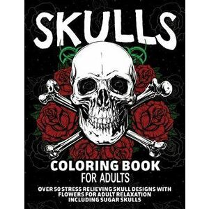 Skulls Coloring Book for Adults: Over 50 Stress Relieving Skull Designs with Flowers for Adult Relaxation, Including Sugar Skulls - Arlene Primeau imagine