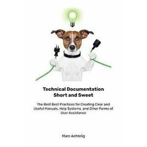 Technical Documentation Short and Sweet: The Best Best Practices for Creating Clear and Useful Manuals, Help Systems, and Other Forms of User Assistan imagine
