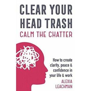 Clear Your Head Trash: How To Create Clarity, Peace & Confidence in Your Life & Work, Paperback - Alexia Leachman imagine