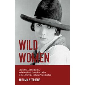 Wild Women: Crusaders, Curmudgeons, and Completely Corsetless Ladies in the Otherwise Virtuous Victorian Era (Gender Roles, Women - Autumn Stephens imagine