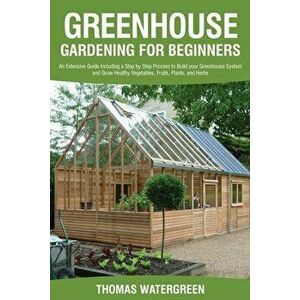 Greenhouse Gardening for Beginners: An Extensive Guide Including a Step by Step Process to Build your Greenhouse System and Grow Healthy Vegetables, F imagine