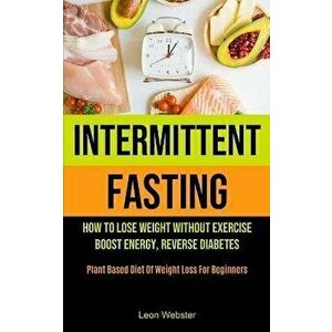 Intermittent Fasting: How To Lose Weight Without Exercise, Boost Energy, Reverse Diabetes (Plant Based Diet Of Weight Loss For Beginners) - Leon Webst imagine