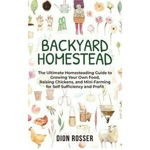 Backyard Homestead: The Ultimate Homesteading Guide to Growing Your Own Food, Raising Chickens, and Mini-Farming for Self Sufficiency and - Dion Rosse imagine