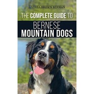 The Complete Guide to Bernese Mountain Dogs: Selecting, Preparing For, Training, Feeding, Socializing, and Loving Your New Berner Puppy - Andrea Berma imagine