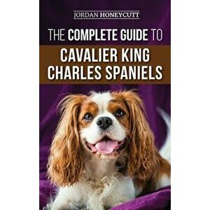 The Complete Guide to Cavalier King Charles Spaniels: Selecting, Training, Socializing, Caring For, and Loving Your New Cavalier Puppy - Jordan Honeyc imagine