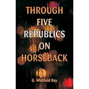Through Five Republics on Horseback, Paperback - G. Whitfield Ray imagine