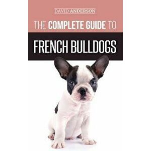 The Complete Guide to French Bulldogs: Everything you need to know to bring home your first French Bulldog Puppy - David Anderson imagine